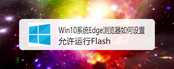 <b>Win10系统Edge浏览器如何设置允许运行Flash</b>