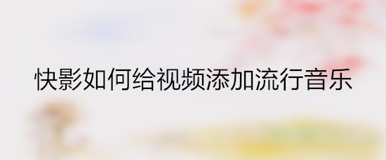 快影如何给视频添加流行音乐