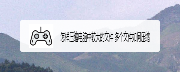 怎样压缩电脑中较大的文件 多个文件如何压缩