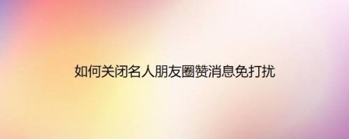 如何关闭名人朋友圈赞消息免打扰