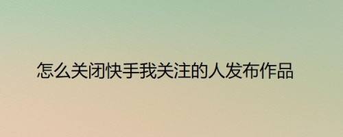 怎么关闭快手我关注的人发布作品