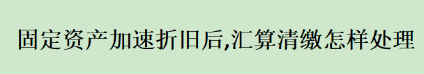 固定资产加速折旧后,汇算清缴怎样处理