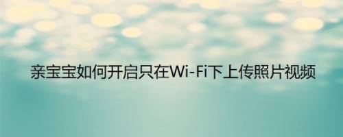亲宝宝如何开启只在Wi-Fi下上传照片视频以满足不同用户的需求呢？