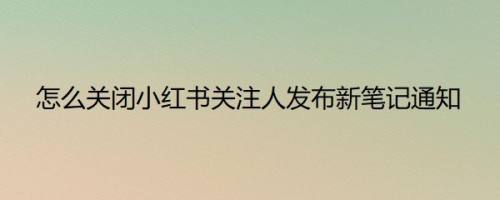 怎么关闭小红书关注人发布新笔记通知
