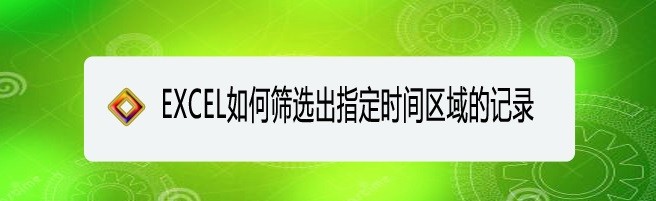 <b>EXCEL如何筛选出指定时间区域的记录</b>