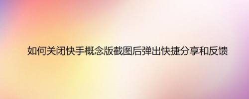 如何关闭快手概念版截图后弹出快捷分享和反馈