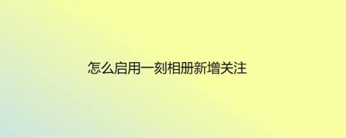 怎么启用一刻相册新增关注
