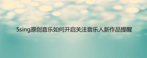 5sing原创音乐如何开启关注音乐人新作品提醒