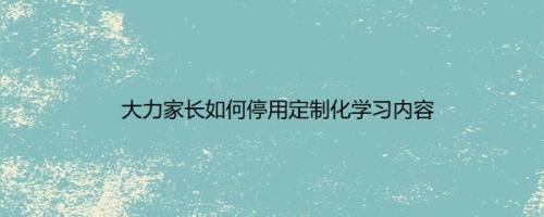 大力家长如何停用定制化学习内容