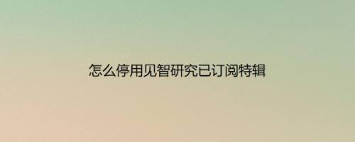 怎么停用见智研究已订阅特辑