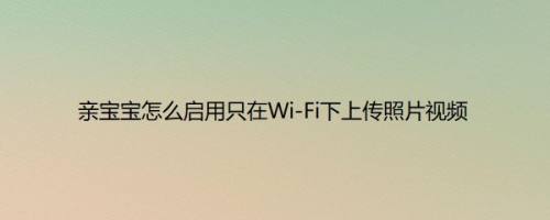 亲宝宝怎么启用只在Wi-Fi下上传照片视频以满足不同用户的需求呢？