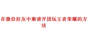 别人怎样在微信好友中邀请开团玩王者荣耀