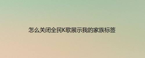 怎么关闭全民K歌展示我的家族标签