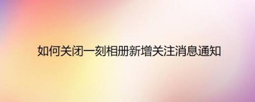 如何关闭一刻相册新增关注消息通知