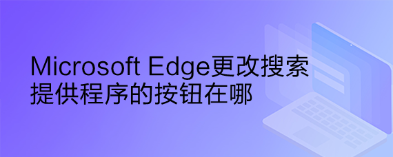 <b>Microsoft Edge更改搜索提供程序的按钮在哪</b>