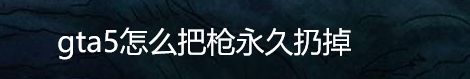 gta5怎么把枪永久扔掉