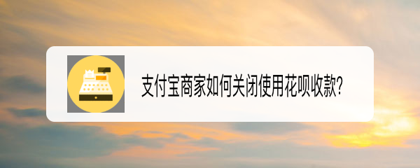 <b>支付宝商家如何关闭使用花呗收款</b>