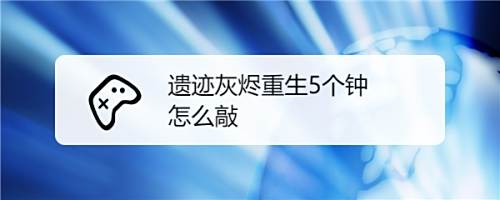 遗迹灰烬重生5个钟怎么敲 百度经验 遗迹灰烬重生5个钟怎么敲 百度经验