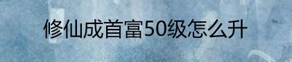 修仙成首富50级怎么升