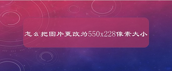 怎么把图片更改为550x228像素大小