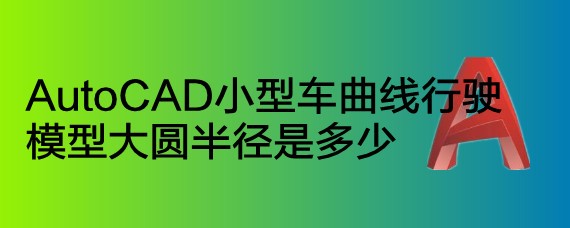 <b>AutoCAD小型车曲线行驶模型大圆半径是多少</b>