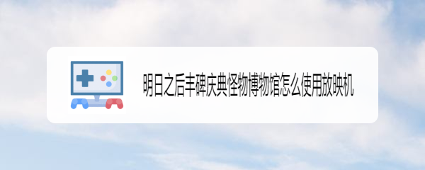 明日之后丰碑庆典怪物博物馆怎么使用放映机