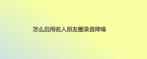 怎么启用名人朋友圈录音降噪