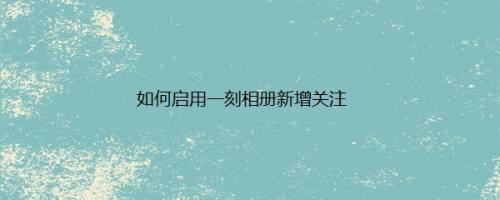 如何启用一刻相册新增关注