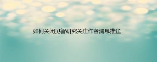 如何关闭见智研究关注作者消息推送