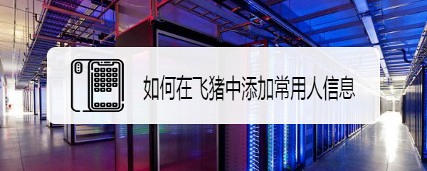 如何在飞猪中添加常用人信息