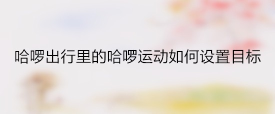 哈啰出行里的哈啰运动如何设置目标