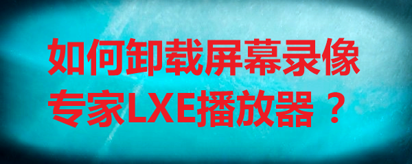 如何卸载屏幕录像专家LXE播放器