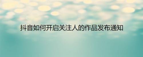 抖音如何开启关注人的作品发布通知