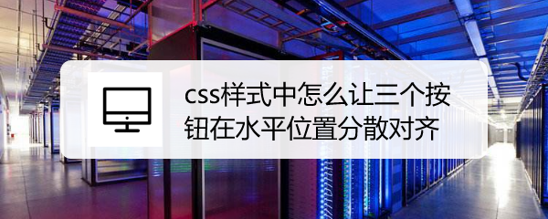 <b>css样式中怎么让三个按钮在水平位置分散对齐</b>