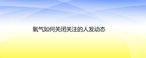 氧气如何关闭关注的人发动态