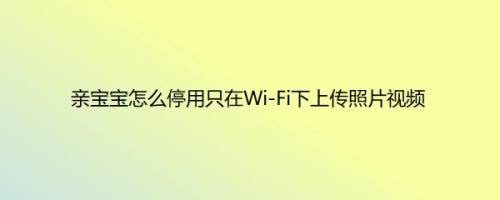 亲宝宝怎么停用只在Wi-Fi下上传照片视频以满足不同用户的需求呢？