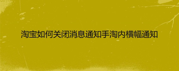 <b>淘宝如何关闭消息通知手淘内横幅通知</b>