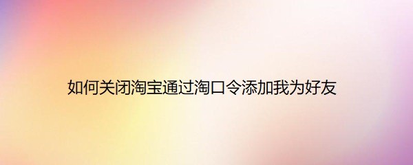 <b>如何关闭淘宝通过淘口令添加我为好友</b>