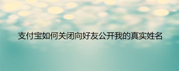 <b>支付宝如何关闭向好友公开我的真实姓名</b>