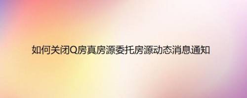 如何关闭Q房真房源委托房源动态消息通知