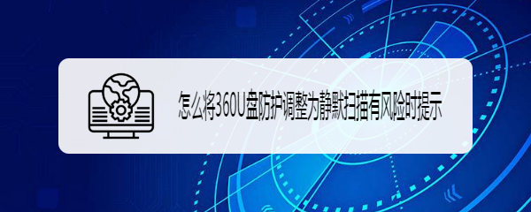 怎么将360U盘防护调整为静默扫描有风险时提示