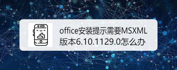 <b>office安装提示需要MSXML版本6.10.1129.0怎么办</b>