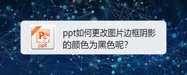 <b>ppt如何更改图片边框阴影的颜色为黑色呢</b>