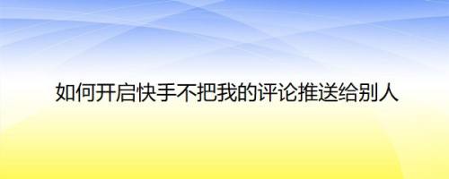 如何开启快手不把我的评论推送给别人