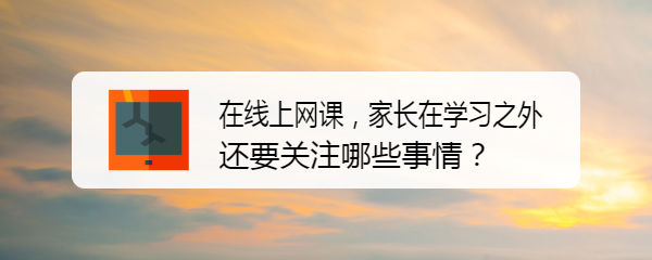 <b>在线上网课，家长在学习之外还要关注哪些事情</b>