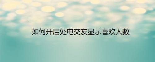 如何开启处电交友显示喜欢人数