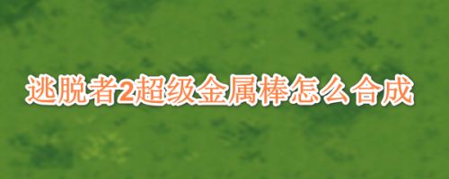 逃脱者2超级金属棒怎么合成 百度经验 逃脱者2超级金属棒怎么合成 百度经验