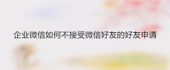 企业微信如何不接受微信好友的好友申请