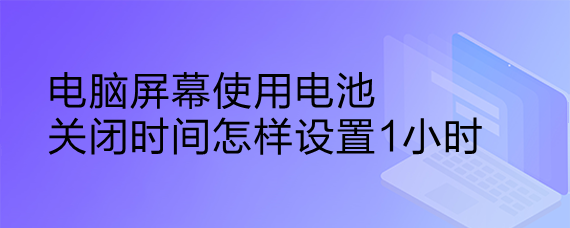 <b>电脑屏幕使用电关闭时间怎样设置1小时</b>