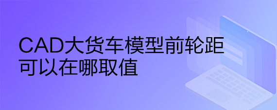 <b>CAD大货车模型前轮距可以在哪取值</b>